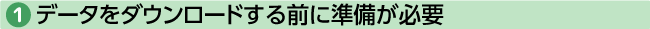 ①データをダウンロード前に準備が必要